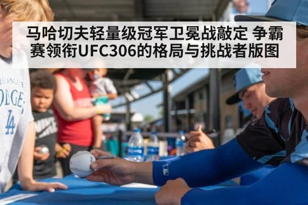 马哈切夫轻量级冠军卫冕战敲定 争霸赛领衔UFC306的格局与挑战者版图