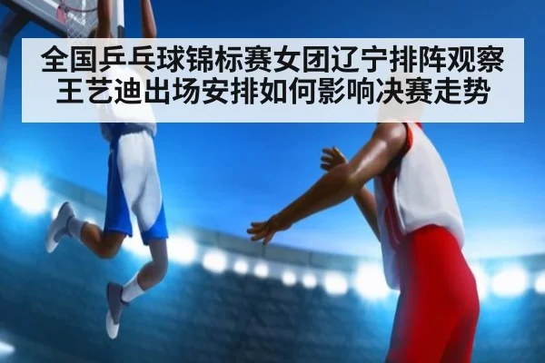 全国乒乓球锦标赛女团辽宁排阵观察 王艺迪出场安排如何影响决赛走势